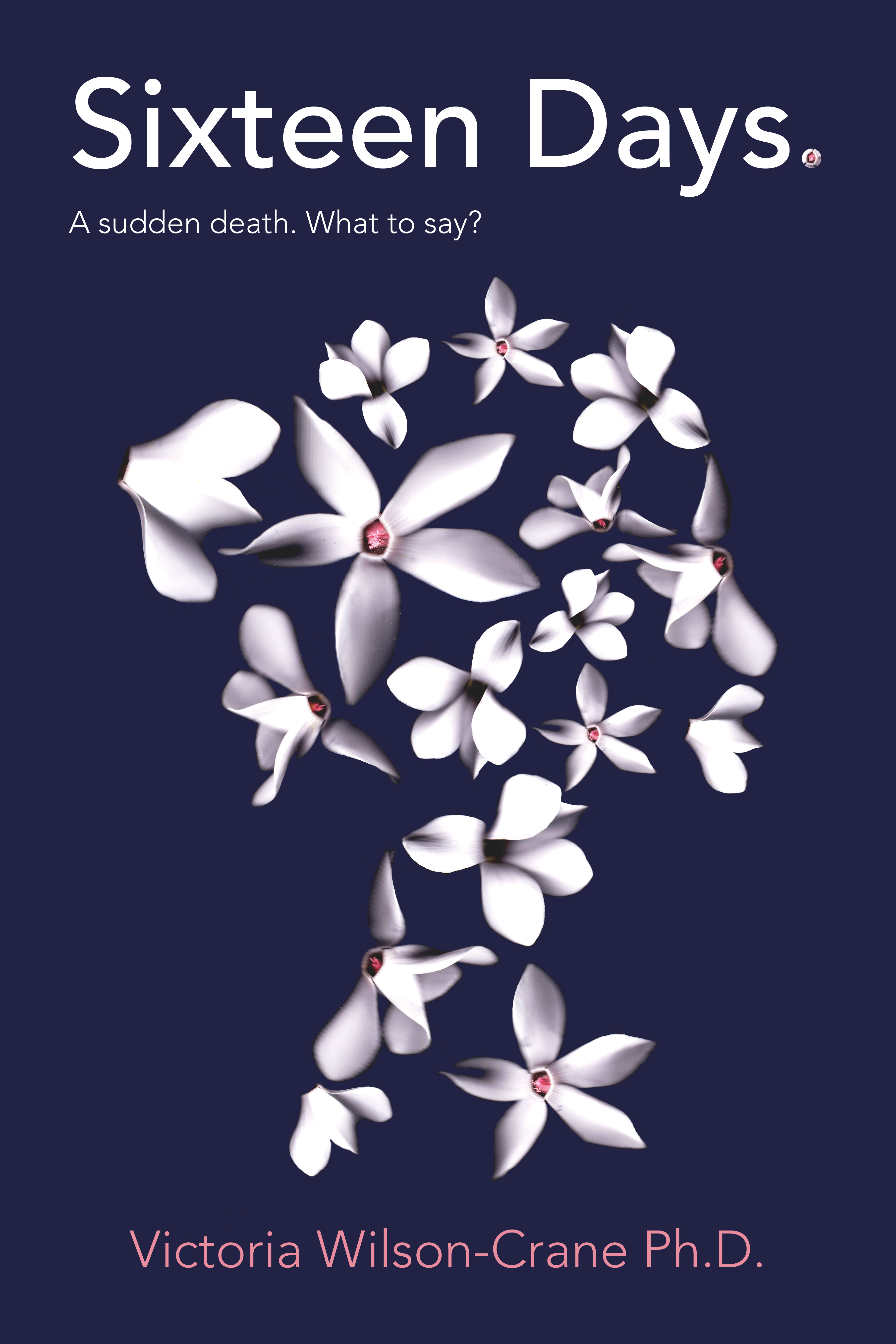 Cover is dark navy blue with the book title Sixteen Days: A sudden death.  What to say?  Image of a young woman's head, in profile, made up of sixteen white cyclamen flowers.  Name of author, Victoria Wilson-Crane Ph.D is at the bottom.