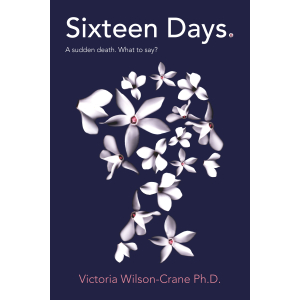 Cover is dark navy blue with the book title Sixteen Days: A sudden death.  What to say?  Image of a young woman's head, in profile, made up of sixteen white cyclamen flowers.  Name of author, Victoria Wilson-Crane Ph.D is at the bottom.